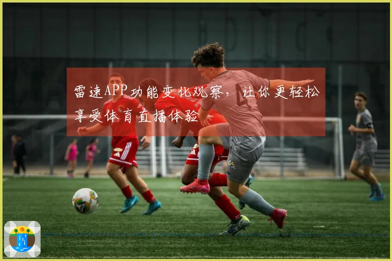 雷速APP功能变化观察，让你更轻松享受体育直播体验
